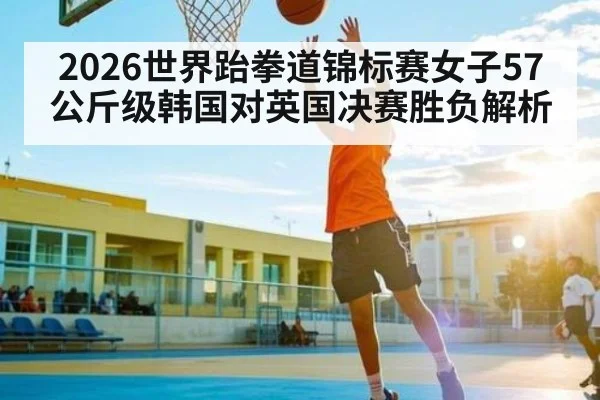 2026世界跆拳道锦标赛女子57公斤级韩国对英国决赛胜负解析 - c7c7.vip，c7c7.app