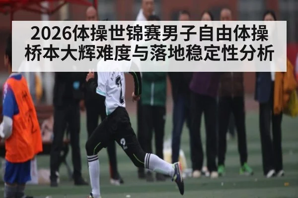 2026体操世锦赛男子自由体操桥本大辉难度与落地稳定性分析（c7c7.vip，c7c7.app）